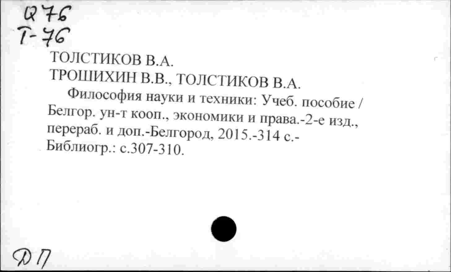 ﻿ТОЛСТИКОВ В.А.
ТРОШИХИН В.В.. ТОЛСТИКОВ В.А.
Философия науки и техники: Учеб, пособие / Белгор. ун-т кооп., экономики и права.-2-е изд., перераб. и доп.-Белгород, 2015.-314 с,-Библиогр.: с.307-310.